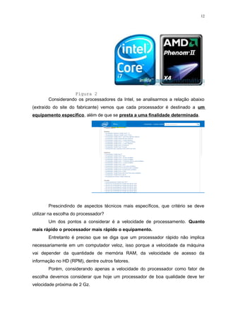 12 
Figura 2 
Considerando os processadores da Intel, se analisarmos a relação abaixo 
(extraído do site do fabricante) vemos que cada processador é destinado a um 
equipamento específico, além de que se presta a uma finalidade determinada. 
Prescindindo de aspectos técnicos mais específicos, que critério se deve 
utilizar na escolha do processador? 
Um dos pontos a considerar é a velocidade de processamento. Quanto 
mais rápido o processador mais rápido o equipamento. 
Entretanto é preciso que se diga que um processador rápido não implica 
necessariamente em um computador veloz, isso porque a velocidade da máquina 
vai depender da quantidade de memória RAM, da velocidade de acesso da 
informação no HD (RPM), dentre outros fatores. 
Porém, considerando apenas a velocidade do processador como fator de 
escolha devemos considerar que hoje um processador de boa qualidade deve ter 
velocidade próxima de 2 Gz. 
 