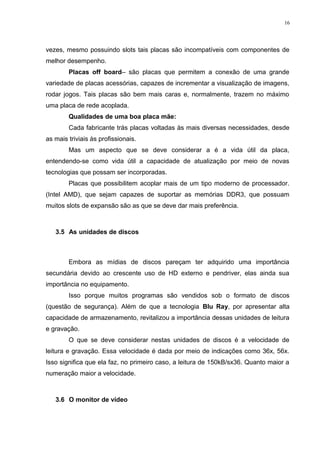 16 
vezes, mesmo possuindo slots tais placas são incompatíveis com componentes de 
melhor desempenho. 
Placas off board– são placas que permitem a conexão de uma grande 
variedade de placas acessórias, capazes de incrementar a visualização de imagens, 
rodar jogos. Tais placas são bem mais caras e, normalmente, trazem no máximo 
uma placa de rede acoplada. 
Qualidades de uma boa placa mãe: 
Cada fabricante trás placas voltadas às mais diversas necessidades, desde 
as mais triviais às profissionais. 
Mas um aspecto que se deve considerar a é a vida útil da placa, 
entendendo-se como vida útil a capacidade de atualização por meio de novas 
tecnologias que possam ser incorporadas. 
Placas que possibilitem acoplar mais de um tipo moderno de processador. 
(Intel AMD), que sejam capazes de suportar as memórias DDR3, que possuam 
muitos slots de expansão são as que se deve dar mais preferência. 
3.5 As unidades de discos 
Embora as mídias de discos pareçam ter adquirido uma importância 
secundária devido ao crescente uso de HD externo e pendriver, elas ainda sua 
importância no equipamento. 
Isso porque muitos programas são vendidos sob o formato de discos 
(questão de segurança). Além de que a tecnologia Blu Ray, por apresentar alta 
capacidade de armazenamento, revitalizou a importância dessas unidades de leitura 
e gravação. 
O que se deve considerar nestas unidades de discos é a velocidade de 
leitura e gravação. Essa velocidade é dada por meio de indicações como 36x, 56x. 
Isso significa que ela faz, no primeiro caso, a leitura de 150kB/sx36. Quanto maior a 
numeração maior a velocidade. 
3.6 O monitor de vídeo 
 