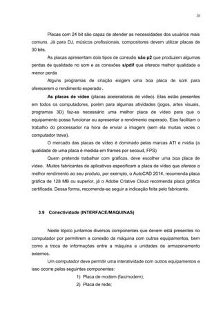 20 
Placas com 24 bit são capaz de atender as necessidades dos usuários mais 
comuns. Já para DJ, músicos profissionais, compositores devem utilizar placas de 
30 bits. 
As placas apresentam dois tipos de conexão são p2 que produzem algumas 
perdas de qualidade no som e as conexões s/pdif que oferece melhor qualidade e 
menor perda 
Alguns programas de criação exigem uma boa placa de som para 
oferecerem o rendimento esperado. 
As placas de vídeo (placas aceleradoras de vídeo). Elas estão presentes 
em todos os computadores, porém para algumas atividades (jogos, artes visuais, 
programas 3D) faz-se necessário uma melhor placa de vídeo para que o 
equipamento possa funcionar ou apresentar o rendimento esperado. Elas facilitam o 
trabalho do processador na hora de enviar a imagem (sem ela muitas vezes o 
computador trava). 
O mercado das placas de vídeo é dominado pelas marcas ATI e nvidia (a 
qualidade de uma placa é medida em frames por secoud, FPS) 
Quem pretende trabalhar com gráficos, deve escolher uma boa placa de 
vídeo. Muitos fabricantes de aplicativos especificam a placa de vídeo que oferece o 
melhor rendimento ao seu produto, por exemplo, o AutoCAD 2014, recomenda placa 
gráfica de 128 MB ou superior, já o Adobe Criative Cloud recomenda placa gráfica 
certificada. Dessa forma, recomenda-se seguir a indicação feita pelo fabricante. 
3.9 Conectividade (INTERFACE/MAQUINAS) 
Neste tópico juntamos diversos componentes que devem está presentes no 
computador por permitirem a conexão da máquina com outros equipamentos, bem 
como a troca de informações entre a máquina e unidades de armazenamento 
externos. 
Um computador deve permitir uma interatividade com outros equipamentos e 
isso ocorre pelos seguintes componentes: 
1) Placa de modem (fax/modem); 
2) Placa de rede; 
 