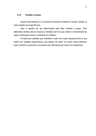 22 
3.10 Teclado e mouse 
Quanto aos teclados e os mouses há diversos modelos e marcas. Desde os 
mais simples aos ergonômicos. 
Aqui a escolha vai ser determinada pelo fator conforto e preço. Uma 
alternativa atrativa são os mouses e teclados sem fio que evitam o emaranhado de 
cabos melhorando assim o ambiente de trabalho. 
O ideal para aqueles que trabalham muito com esses equipamentos é que 
optem por modelos ergonômicos, que apesar de terem um maior custo oferecem 
maior conforto e previnem a ocorrência de LER (lesão por exercícios repetitivos). 
 