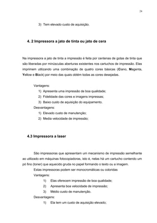 24 
3) Tem elevado custo de aquisição. 
4. 2 Impressora a jato de tinta ou jato de cera 
Na impressora a jato de tinta a impressão é feita por centenas de gotas de tinta que 
são liberadas por minúsculas aberturas existentes nos cartuchos de impressão. Elas 
imprimem utilizando uma combinação de quatro cores básicas (Ciano, Magenta, 
Yellow e Black) por meio das quais obtém todas as cores desejadas. 
Vantagens: 
1) Apresenta uma impressão de boa qualidade; 
2) Fidelidade das cores e imagens impressas; 
3) Baixo custo de aquisição do equipamento. 
Desvantagens: 
1) Elevado custo de manutenção; 
2) Media velocidade de impressão; 
4.3 Impressora a laser 
São impressoras que apresentam um mecanismo de impressão semelhante 
ao utilizado em máquinas fotocopiadoras, isto é, nelas há um cartucho contendo um 
pó fino (toner) que aquecido gruda no papel formando o texto ou a imagem. 
Estas impressoras podem ser monocromáticas ou coloridas 
Vantagens: 
1) Elas oferecem impressão de boa qualidade; 
2) Apresenta boa velocidade de impressão; 
3) Médio custo de manutenção. 
Desvantagens: 
1) Ela tem um custo de aquisição elevado; 
 