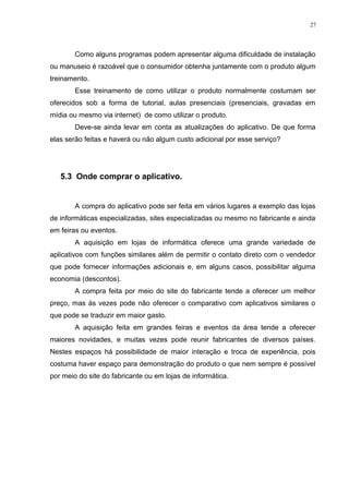 27 
Como alguns programas podem apresentar alguma dificuldade de instalação 
ou manuseio é razoável que o consumidor obtenha juntamente com o produto algum 
treinamento. 
Esse treinamento de como utilizar o produto normalmente costumam ser 
oferecidos sob a forma de tutorial, aulas presenciais (presenciais, gravadas em 
mídia ou mesmo via internet) de como utilizar o produto. 
Deve-se ainda levar em conta as atualizações do aplicativo. De que forma 
elas serão feitas e haverá ou não algum custo adicional por esse serviço? 
5.3 Onde comprar o aplicativo. 
A compra do aplicativo pode ser feita em vários lugares a exemplo das lojas 
de informáticas especializadas, sites especializadas ou mesmo no fabricante e ainda 
em feiras ou eventos. 
A aquisição em lojas de informática oferece uma grande variedade de 
aplicativos com funções similares além de permitir o contato direto com o vendedor 
que pode fornecer informações adicionais e, em alguns casos, possibilitar alguma 
economia (descontos). 
A compra feita por meio do site do fabricante tende a oferecer um melhor 
preço, mas às vezes pode não oferecer o comparativo com aplicativos similares o 
que pode se traduzir em maior gasto. 
A aquisição feita em grandes feiras e eventos da área tende a oferecer 
maiores novidades, e muitas vezes pode reunir fabricantes de diversos países. 
Nestes espaços há possibilidade de maior interação e troca de experiência, pois 
costuma haver espaço para demonstração do produto o que nem sempre é possível 
por meio do site do fabricante ou em lojas de informática. 
 