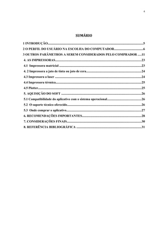 4 
SUMÁRIO 
1 INTRODUÇÃO......................................................................................................................5 
2 O PERFIL DO USUÁRIO NA ESCOLHA DO COMPUTADOR....................................6 
3 OUTROS PARÂMETROS A SEREM CONSIDERADOS PELO COMPRADOR ....11 
4. AS IMPRESSORAS...........................................................................................................23 
4.1 Impressora matricial ......................................................................................................23 
4. 2 Impressora a jato de tinta ou jato de cera....................................................................24 
4.3 Impressora a laser ...........................................................................................................24 
4.4 Impressora térmica..........................................................................................................25 
4.5 Plotter................................................................................................................................25 
5. AQUISIÇÃO DO SOFT ...................................................................................................26 
5.1 Compatibilidade do aplicativo com o sistema operacional..........................................26 
5.2 O suporte técnico oferecido............................................................................................26 
5.3 Onde comprar o aplicativo.............................................................................................27 
6. RECOMENDAÇÕES IMPORTANTES.........................................................................28 
7. CONSIDERAÇÕES FINAIS............................................................................................30 
8. REFERÊNCIA BIBLIOGRÁFICA ................................................................................31 
 