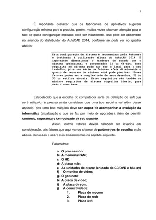 9 
É importante destacar que os fabricantes de aplicativos sugerem 
configuração mínima para o produto, porém, muitas vezes chamam atenção para o 
fato de que a configuração indicada pode ser insuficiente. Isso pode ser observado 
no anúncio do distribuidor do AutoCAD 2014, conforme se pode ver no quadro 
abaixo: 
Esta configuração de sistema é recomendada pela Autodesk 
e destinada à utilização eficaz do AutoCAD 2014. É 
importante dimensionar o hardware de acordo com o 
sistema operacional e processador 32 ou 64-bit. Esse 
requisito de sistema pode não ser o ideal para o seu 
trabalho, pois uma série de fatores afeta diretamente o 
quanto de recursos de sistema você pode precisar. Esses 
fatores podem ser a complexidade de seus desenhos, 2D ou 
3D ou estilos visuais. Estes requisitos são também os 
mínimos requisitos de sistema sugeridos ideais, para 
usá-lo como base. 
Estabelecido que a escolha do computador parte da definição do soft que 
será utilizado, é preciso ainda considerar que uma boa escolha vai além desse 
aspecto, pois uma boa máquina deve ser capaz de acompanhar a evolução da 
informática (atualização o que se faz por meio de upgrades), além de permitir 
conforto, segurança e comodidade ao seu usuário. 
Assim, outros vetores devem também ser levados em 
consideração, tais fatores que aqui vamos chamar de parâmetros de escolha estão 
abaixo elencados e sobre eles discorreremos no capítulo seguinte. 
Parâmetros: 
a) O processador; 
b) A memória RAM; 
c) O HD; 
d) A placa mãe; 
e) As unidades de disco: (unidade de CD/DVD e blu ray) 
f) O monitor de vídeo; 
g) O gabinete; 
h) A placa de vídeo; 
i) A placa de som; 
j) A conectividade: 
1. Placa de modem 
2. Placa de rede 
3. Placa wifi 
 