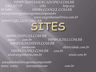 WWW.SUPERMERCADOPIO.COM.BR
  URL:HTTP             URL           http:ww
W WW              WWW.GOOGLE.COM.BR
wwwpontoengenhariapontocompontobr
                   www.engenhariaelétrica.com.br
WWW.URL.GOV.ORG.BR



   WWW.UNIFCAS.COM.BR
    www    .com.br        WWW.ICHU.COM.BR
     WWW.ICHUNEWS.COM.BR
           pontocom             eletricidade.com.br
     WWW.TIOPIO.COM.BR com.br
    www.engenharia.com.br            www.com.br

wwwpontoelétricapontocompontobr
www. www.      wwwpontocom             com.br
 