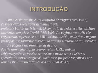 Um website ou site é um conjunto de páginas web, isto é,
de hipertextos acessíveis geralmente pelo
protocolo HTTP na Internet. O conjunto de todos os sites públicos
existentes compõe a World Wide Web. As páginas num site são
organizadas a partir de um URL básico, ousítio, onde fica a página
principal, e geralmente residem no mesmo diretório de um servidor.
     As páginas são organizadas dentro
do site numa hierarquia observável no URL, embora
ashiperligações entre elas controlem o modo como o leitor se
apercebe da estrutura global, modo esse que pode ter pouco a ver
com a estrutura hierárquica dos arquivos do site.
 