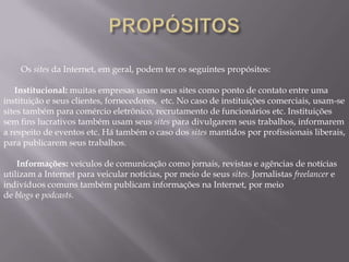 Os sites da Internet, em geral, podem ter os seguintes propósitos:

   Institucional: muitas empresas usam seus sites como ponto de contato entre uma
instituição e seus clientes, fornecedores, etc. No caso de instituições comerciais, usam-se
sites também para comércio eletrônico, recrutamento de funcionários etc. Instituições
sem fins lucrativos também usam seus sites para divulgarem seus trabalhos, informarem
a respeito de eventos etc. Há também o caso dos sites mantidos por profissionais liberais,
para publicarem seus trabalhos.

    Informações: veículos de comunicação como jornais, revistas e agências de notícias
utilizam a Internet para veicular notícias, por meio de seus sites. Jornalistas freelancer e
indivíduos comuns também publicam informações na Internet, por meio
de blogs e podcasts.
 