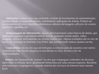 Aplicações: existem sites cujo conteúdo consiste de ferramentas de automatização,
produtividade e compartilhamento, substituindo aplicações de desktop. Podem ser
processadores de texto, planilhas eletrônicas, editores de imagem, softwares de correio
eletrônico, agendas, etc.

   Armazenagem de informações: alguns sites funcionam como bancos de dados, que
catalogam registros e permitem efetuar buscas, podendo incluir áudio, vídeo,
imagens, softwares, mercadorias, ou mesmo outros sites. Alguns exemplos são os sites de
busca, os catálogos na Internet, e os Wikis, que aceitam tanto leitura quanto escrita.

    Comunitário: são os sites que servem para a comunicação de usuários com outros
usuários da rede. Nesta categoria se encontram os chats, fóruns e sites de
relacionamento.

   Portais: são chamados de "portais" os sites que congregam conteúdos de diversos
tipos entre os demais tipos, geralmente fornecidos por uma mesma empresa. Recebem
esse nome por congregarem a grande maioria dos serviços da Internet num mesmo
local.
 