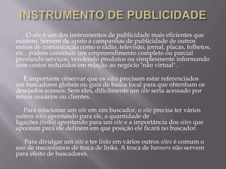 O site é um dos instrumentos de publicidade mais eficientes que
existem. Servem de apoio a campanhas de publicidade de outros
meios de comunicação como o rádio, televisão, jornal, placas, folhetos,
etc., podem constituir um empreendimento completo ou parcial
prestando serviços, vendendo produtos ou simplesmente informando
com custos reduzidos em relação ao negócio "não virtual".

  É importante observar que os sites precisam estar referenciados
em buscadores globais ou guia de busca local para que obtenham os
desejados acessos. Sem eles, dificilmente um site seria acessado por
novos usuários ou clientes.

   Para relacionar um site em um buscador, o site precisa ter vários
outros sites apontando para ele, a quantidade de
ligações (links) apontando para um site e a importância dos sites que
apontam para ele definem em que posição ele ficará no buscador.

   Para divulgar um site e ter links em vários outros sites é comum o
uso de mecanismos de troca de links. A troca de banners não servem
para efeito de buscadores.
 