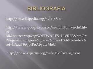 http://pt.wikipedia.org/wiki/Site

http://www.google.com.br/search?tbm=isch&hl=
pt-
BR&source=hp&q=SOFTWARES+LIVRES&btnG=
Pesquisar+imagens&gbv=2&biw=1366&bih=677&
sei=LAzaT9AjpIPoAbyzwMoC

http://pt.wikipedia.org/wiki/Software_livre
 