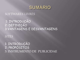 SOFTWARES LIVRES

1: INTRODUÇÃO
2: DEFINIÇÃO
3:VANTAGENS E DESVANTAGENS

SITES

1: INTRODUÇÃO
2: PROPÓSITOS
3: INSTRUMENTO DE PUBLICIDAE
 