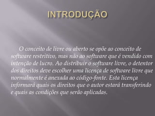 O conceito de livre ou aberto se opõe ao conceito de
software restritivo, mas não ao software que é vendido com
intenção de lucro. Ao distribuir o software livre, o detentor
dos direitos deve escolher uma licença de software livre que
normalmente é anexada ao código-fonte. Esta licença
informará quais os direitos que o autor estará transferindo
e quais as condições que serão aplicadas.
 