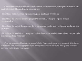 A Free Software Foundation considera um software como livre quando atende aos
quatro tipos de liberdade para os usuários:

- Liberdade para executar o programa, para qualquer propósito;

- Liberdade de estudar como o programa funciona, e adaptá-lo para as suas
necessidades;

- Liberdade de redistribuir cópias do programa de modo que você possa ajudar ao seu
próximo;

- Liberdade de modificar o programa e distribuir estas modificações, de modo que toda
a comunidade se beneficie.


     Para que as quatro liberdades sejam satisfeitas é necessário que o programa seja distribuído
juntamente com o seu código-fonte e que não sejam colocadas restrições para que os usuários
alterem e redistribuam esse código.
 