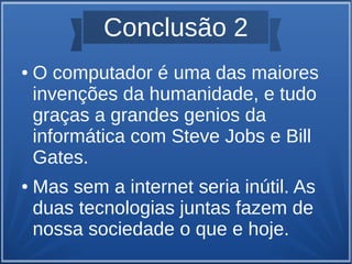 Conclusão 2 
● O computador é uma das maiores 
invenções da humanidade, e tudo 
graças a grandes genios da 
informática com Steve Jobs e Bill 
Gates. 
● Mas sem a internet seria inútil. As 
duas tecnologias juntas fazem de 
nossa sociedade o que e hoje. 
