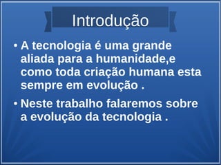 Introdução 
● A tecnologia é uma grande 
aliada para a humanidade,e 
como toda criação humana esta 
sempre em evolução . 
● Neste trabalho falaremos sobre 
a evolução da tecnologia . 
 