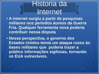Historia da 
Internet 
● A internet surgiu a partir de pesquisas 
militares nos períodos áureos da Guerra 
Fria. Qualquer ferramenta nova poderia 
contribuir nessa disputa 
● Nessa perspectiva, o governo dos 
Estados Unidos temia um ataque russo às 
bases militares que poderia trazer a 
público informações sigilosas, tornando 
os EUA vulneráveis. 
 