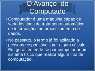 O Avanço do 
Computado 
● Computador é uma máquina capaz de 
variados tipos de tratamento automático 
de informações ou processamento de 
dados. 
● No passado, o termo já foi aplicado a 
pessoas responsáveis por algum cálculo. 
Em geral, entende-se por computador um 
sistema físico que realiza algum tipo de 
computação. 
 