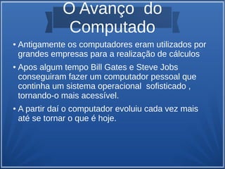 O Avanço do 
Computado 
● Antigamente os computadores eram utilizados por 
grandes empresas para a realização de cálculos 
● Apos algum tempo Bill Gates e Steve Jobs 
conseguiram fazer um computador pessoal que 
continha um sistema operacional sofisticado , 
tornando-o mais acessível. 
● A partir daí o computador evoluiu cada vez mais 
até se tornar o que é hoje. 
 
