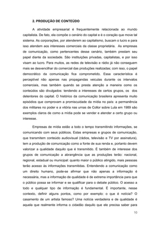 2. PRODUÇÃO DE CONTEÚDO

      A atividade empresarial é frequentemente relacionada ao mundo
capitalista. De fato, ela compõe o cenário do capital e é o coração que move tal
sistema. As corporações, por atenderem ao capitalismo, buscam o lucro e para
isso atendem aos interesses comerciais da classe proprietária. As empresas
de comunicação, como pertencentes desse cenário, também prestam seu
papel diante da sociedade. São instituições privadas, capitalistas, e por isso
visam ao lucro. Para muitos, as redes de televisão e rádio já não conseguem
mais se desvencilhar do comercial das produções realizadas; com isso, o papel
democrático da comunicação fica comprometido. Essa característica é
perceptível não apenas nas propagandas veiculas durante os intervalos
comerciais, mas também quando se presta atenção a maneira como os
conteúdos são divulgados: tendendo a interesses de certos grupos, os dos
detentores do capital. O histórico da comunicação brasileira apresenta muito
episódios que comprovam a promiscuidade da mídia no país: a permanência
dos militares no poder e a vitória nas urnas de Collor sobre Lula em 1989 são
exemplos claros de como a mídia pode se vender e atender a certo grupo ou
interesse.

      Empresas de mídia estão a todo o tempo transmitindo informações, se
comunicando com seus públicos. Estas empresas e grupos de comunicação,
que transmitem conteúdo audiovisual (rádios, televisão e TV por assinatura),
tem a produção de comunicação como a fonte de sua renda e, portanto devem
valorizar a qualidade daquilo que é transmitido. É também de interesse dos
grupos de comunicação a abrangência que as produções terão: nacional,
regional, estadual ou municipal: quanto maior o público atingido, mais pessoas
terão acesso às informações transmitidas. Entendendo a comunicação como
um direito humano, pode-se afirmar que não apenas a informação é
necessária, mas a informação de qualidade é de extrema importância para que
o público possa se informar e se qualificar para o debate público. O acesso a
todo e qualquer tipo de informação é fundamental. É importante, nesse
contexto, definir alguns pontos, como por exemplo: o que é notícia? O
casamento de um artista famoso? Uma notícia verdadeira e de qualidade é
aquela que realmente informa o cidadão daquilo que ele precisa saber para

                                                                             10
 