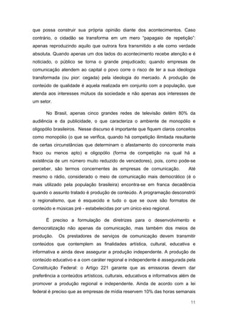 que possa construir sua própria opinião diante dos acontecimentos. Caso
contrário, o cidadão se transforma em um mero “papagaio de repetição”:
apenas reproduzindo aquilo que outrora fora transmitido a ele como verdade
absoluta. Quando apenas um dos lados do acontecimento recebe atenção e é
noticiado, o público se torna o grande prejudicado; quando empresas de
comunicação atendem ao capital o povo corre o risco de ter a sua ideologia
transformada (ou pior: cegada) pela ideologia do mercado. A produção de
conteúdo de qualidade é aquela realizada em conjunto com a população, que
atenda aos interesses mútuos da sociedade e não apenas aos interesses de
um setor.

      No Brasil, apenas cinco grandes redes de televisão detém 80% da
audiência e da publicidade, o que caracteriza o ambiente de monopólio e
oligopólio brasileiros. Nesse discurso é importante que fiquem claros conceitos
como monopólio (o que se verifica, quando há competição ilimitada resultante
de certas circunstâncias que determinam o afastamento do concorrente mais
fraco ou menos apto) e oligopólio (forma de competição na qual há a
existência de um número muito reduzido de vencedores), pois, como pode-se
perceber, são termos concernentes às empresas de comunicação.               Até
mesmo o rádio, considerado o meio de comunicação mais democrático (é o
mais utilizado pela população brasileira) encontra-se em franca decadência
quando o assunto tratado é produção de conteúdo. A programação desconstrói
o regionalismo, que é esquecido e tudo o que se ouve são formatos de
conteúdo e músicas pré - estabelecidas por um único eixo regional.

      É preciso a formulação de diretrizes para o desenvolvimento e
democratização não apenas da comunicação, mas também dos meios de
produção.   Os prestadores de serviços de comunicação devem transmitir
conteúdos que contemplem as finalidades artística, cultural, educativa e
informativa e ainda deve assegurar a produção independente. A produção de
conteúdo educativo e a com caráter regional e independente é assegurada pela
Constituição Federal: o Artigo 221 garante que as emissoras devem dar
preferência a conteúdos artísticos, culturais, educativos e informativos além de
promover a produção regional e independente. Ainda de acordo com a lei
federal é preciso que as empresas de mídia reservem 10% das horas semanais

                                                                             11
 