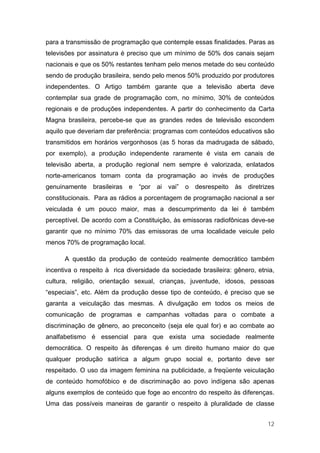 para a transmissão de programação que contemple essas finalidades. Paras as
televisões por assinatura é preciso que um mínimo de 50% dos canais sejam
nacionais e que os 50% restantes tenham pelo menos metade do seu conteúdo
sendo de produção brasileira, sendo pelo menos 50% produzido por produtores
independentes. O Artigo também garante que a televisão aberta deve
contemplar sua grade de programação com, no mínimo, 30% de conteúdos
regionais e de produções independentes. A partir do conhecimento da Carta
Magna brasileira, percebe-se que as grandes redes de televisão escondem
aquilo que deveriam dar preferência: programas com conteúdos educativos são
transmitidos em horários vergonhosos (as 5 horas da madrugada de sábado,
por exemplo), a produção independente raramente é vista em canais de
televisão aberta, a produção regional nem sempre é valorizada, enlatados
norte-americanos tomam conta da programação ao invés de produções
genuinamente brasileiras e “por ai vai” o desrespeito às diretrizes
constitucionais. Para as rádios a porcentagem de programação nacional a ser
veiculada é um pouco maior, mas a descumprimento da lei é também
perceptível. De acordo com a Constituição, às emissoras radiofônicas deve-se
garantir que no mínimo 70% das emissoras de uma localidade veicule pelo
menos 70% de programação local.

      A questão da produção de conteúdo realmente democrático também
incentiva o respeito à rica diversidade da sociedade brasileira: gênero, etnia,
cultura, religião, orientação sexual, crianças, juventude, idosos, pessoas
“especiais”, etc. Além da produção desse tipo de conteúdo, é preciso que se
garanta a veiculação das mesmas. A divulgação em todos os meios de
comunicação de programas e campanhas voltadas para o combate a
discriminação de gênero, ao preconceito (seja ele qual for) e ao combate ao
analfabetismo é essencial para que exista uma sociedade realmente
democrática. O respeito às diferenças é um direito humano maior do que
qualquer produção satírica a algum grupo social e, portanto deve ser
respeitado. O uso da imagem feminina na publicidade, a freqüente veiculação
de conteúdo homofóbico e de discriminação ao povo indígena são apenas
alguns exemplos de conteúdo que foge ao encontro do respeito às diferenças.
Uma das possíveis maneiras de garantir o respeito à pluralidade de classe


                                                                            12
 