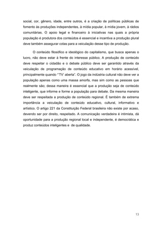 social, cor, gênero, idade, entre outros, é a criação de políticas públicas de
fomento às produções independentes, à mídia popular, à mídia jovem, à rádios
comunitárias. O apoio legal e financeiro à iniciativas nas quais a própria
população é produtora dos conteúdos é essencial e incentiva a produção plural
deve também assegurar cotas para a veiculação desse tipo de produção.

      O conteúdo filosófico e ideológico do capitalismo, que busca apenas o
lucro, não deve estar à frente do interesse público. A produção de conteúdo
deve respeitar o cidadão e o debate público deve ser garantido através da
veiculação de programação de conteúdo educativo em horário acessível,
principalmente quando “’TV’ aberta”. O jogo da indústria cultural não deve ver a
população apenas como uma massa amorfa, mas sim como as pessoas que
realmente são; dessa maneira é essencial que a produção seja de conteúdo
inteligente, que informe e forme a população para debate. Da mesma maneira
deve ser respeitada a produção de conteúdo regional. É também de extrema
importância a veiculação de conteúdo educativo, cultural, informativo e
artístico. O artigo 221 da Constituição Federal brasileira não existe por acaso,
devendo ser por direito, respeitado. A comunicação verdadeira é intimista, dá
oportunidade para a produção regional local e independente, é democrática e
produz conteúdos inteligentes e de qualidade.




                                                                             13
 