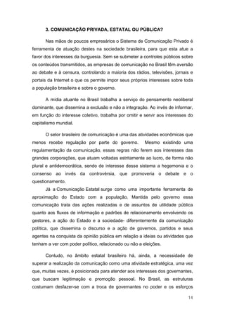 3. COMUNICAÇÃO PRIVADA, ESTATAL OU PÚBLICA?

      Nas mãos de poucos empresários o Sistema de Comunicação Privado é
ferramenta de atuação destes na sociedade brasileira, para que esta atue a
favor dos interesses da burguesia. Sem se submeter a controles públicos sobre
os conteúdos transmitidos, as empresas de comunicação no Brasil têm aversão
ao debate e à censura, controlando a maioria dos rádios, televisões, jornais e
portais da Internet o que os permite impor seus próprios interesses sobre toda
a população brasileira e sobre o governo.

      A mídia atuante no Brasil trabalha a serviço do pensamento neoliberal
dominante, que dissemina a exclusão e não a integração. Ao invés de informar,
em função do interesse coletivo, trabalha por omitir e servir aos interesses do
capitalismo mundial.

      O setor brasileiro de comunicação é uma das atividades econômicas que
menos recebe regulação por parte do governo.           Mesmo existindo uma
regulamentação da comunicação, essas regras não ferem aos interesses das
grandes corporações, que atuam voltadas estritamente ao lucro, de forma não
plural e antidemocrática, sendo de interesse desse sistema a hegemonia e o
consenso ao invés da controvérsia, que promoveria o debate e o
questionamento.
      Já a Comunicação Estatal surge como uma importante ferramenta de
aproximação do Estado com a população. Mantida pelo governo essa
comunicação trata das ações realizadas e de assuntos de utilidade pública
quanto aos fluxos de informação e padrões de relacionamento envolvendo os
gestores, a ação do Estado e a sociedade- diferentemente da comunicação
política, que dissemina o discurso e a ação de governos, partidos e seus
agentes na conquista da opinião pública em relação a ideias ou atividades que
tenham a ver com poder político, relacionado ou não a eleições.

      Contudo, no âmbito estatal brasileiro há, ainda, a necessidade de
superar a realização da comunicação como uma atividade estratégica, uma vez
que, muitas vezes, é posicionada para atender aos interesses dos governantes,
que buscam legitimação e promoção pessoal. No Brasil, as estruturas
costumam desfazer-se com a troca de governantes no poder e os esforços

                                                                            14
 