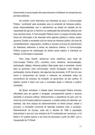 direcionados à comunicação vêm para estruturar e fortalecer as campanhas em
períodos eleitorais.

      No entanto, como alternativa aos interesses do povo, a Comunicação
Pública, “controlada” pela sociedade, atua no ambiente de interesse público,
tendo responsabilidade com o atendimento ao direito do cidadão de ter
capacidade de agir por si mesmo e na viabilização das demandas coletivas nas
mais diversas áreas. A Comunicação Pública ocorre no espaço formado pelos
fluxos de informação e de interação entre agentes públicos e atores sociais
(governo, Estado e sociedade civil) em temas de interesse público. Ela trata de
compartilhamento, negociações, conflitos e acordos na busca do atendimento
de interesses referentes a temas de relevância coletiva. A Comunicação
Pública ocupa-se da viabilização do direito social coletivo e individual ao
diálogo, à informação e expressão.

      Para Jorge Duarte, adotam-se como referência, para tratar de
Comunicação Pública (CP), conceitos como cidadania, democratização,
participação, diálogo, interesse público. Mais poder para a sociedade, menos
para os governos; mais comunicação, menos divulgação; mais diálogo e
participação, menos dirigismo, são algumas das premissas. A CP tem em seu
cerne o compromisso de colocar o interesse da sociedade antes da
conveniência da empresa, da entidade, do governante, do ator político. O
objetivo central é fazer com que a sociedade ajude a melhorar a própria
sociedade.

      No Brasil, entretanto, o debate sobre Comunicação Pública encontra
dificuldade para ser gerado e divulgado, principalmente quando o assunto
abordado é emissora pública. Historicamente a experiência do país com os
meios de comunicação públicos é pequena, o modelo público de televisão, por
exemplo, não teve espaço de desenvolvimento no Brasil porque, desde o
princípio, o monopólio comercial de televisão brasileira inibiu o processo.
Diferentemente da Europa, onde até a década de 1980 a população
desconhecia o que era uma emissora de TV sustentada por comerciais, e no
Brasil a TV pública passou a ser tema de discussão a partir de 2007, com a
inauguração da TV Brasil.


                                                                            15
 