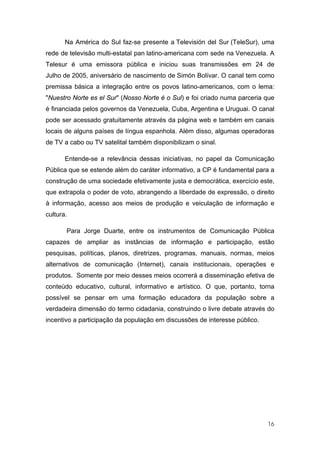 Na América do Sul faz-se presente a Televisión del Sur (TeleSur), uma
rede de televisão multi-estatal pan latino-americana com sede na Venezuela. A
Telesur é uma emissora pública e iniciou suas transmissões em 24 de
Julho de 2005, aniversário de nascimento de Simón Bolívar. O canal tem como
premissa básica a integração entre os povos latino-americanos, com o lema:
"Nuestro Norte es el Sur" (Nosso Norte é o Sul) e foi criado numa parceria que
é financiada pelos governos da Venezuela, Cuba, Argentina e Uruguai. O canal
pode ser acessado gratuitamente através da página web e também em canais
locais de alguns países de língua espanhola. Além disso, algumas operadoras
de TV a cabo ou TV satelital também disponibilizam o sinal.

       Entende-se a relevância dessas iniciativas, no papel da Comunicação
Pública que se estende além do caráter informativo, a CP é fundamental para a
construção de uma sociedade efetivamente justa e democrática, exercício este,
que extrapola o poder de voto, abrangendo a liberdade de expressão, o direito
à informação, acesso aos meios de produção e veiculação de informação e
cultura.

       Para Jorge Duarte, entre os instrumentos de Comunicação Pública
capazes de ampliar as instâncias de informação e participação, estão
pesquisas, políticas, planos, diretrizes, programas, manuais, normas, meios
alternativos de comunicação (Internet), canais institucionais, operações e
produtos. Somente por meio desses meios ocorrerá a disseminação efetiva de
conteúdo educativo, cultural, informativo e artístico. O que, portanto, torna
possível se pensar em uma formação educadora da população sobre a
verdadeira dimensão do termo cidadania, construindo o livre debate através do
incentivo a participação da população em discussões de interesse público.




                                                                            16
 