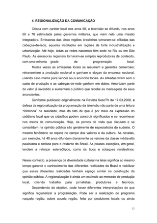 4. REGIONALIZAÇÃO DA COMUNICAÇÃO

         Criada com caráter local nos anos 50, a televisão se difundiu nos anos
60 e 70 estimulada pelos governos militares, que viam nela uma missão
integradora. Emissoras das cinco regiões brasileiras tornaram-se afiliadas das
cabeças-de-rede, aquelas instaladas em regiões de forte industrialização e
urbanização. Até hoje, todas as redes nacionais têm sede no Rio ou em São
Paulo. As emissoras regionais tornaram-se simples reprodutoras de conteúdo,
com uma mínima       grade            de              programação          local.
         Muitas vezes as emissoras locais se resumem a gerentes comerciais;
retransmitem a produção nacional e ganham o slogan da empresa nacional,
usando essa marca para vender seus anúncios locais. As afiliadas ficam sem o
custo de produção e as cabeças-de-rede ganham em dobro. Amortizam parte
do valor já investido e aumentam o público que recebe as mensagens de seus
anunciantes.
         Conforme publicado originalmente na Revista SescTV de 17.03.2008, a
defesa da regionalização da programação da televisão não parte de uma leitura
“folclórica” da realidade, mas do fato de que é por meio da expressão do
cotidiano local que os cidadãos podem construir significados e se reconhecer
nos meios de comunicação. Hoje, os pontos de vista que circulam e se
consolidam na opinião pública são geralmente de especialistas do sudeste. O
mesmo fenômeno se repete no campo dos valores e da cultura. As novelas,
por exemplo, há 40 anos difundem diariamente os valores da classe média-alta
paulistana e carioca para o restante do Brasil. As poucas exceções, em geral,
tendem a reforçar estereótipos, como os tipos e sotaques nordestinos.


Nesse contexto, a presença da diversidade cultural na telas significa ao mesmo
tempo garantir o conhecimento das diferentes realidades do Brasil e viabilizar
que essas diferentes realidades tenham espaço similar na construção da
opinião pública. A regionalização é ainda um estímulo ao mercado de produção
local,    criando   trabalho   para    jornalistas,    produtores   e   técnicos.
         Dependendo do objetivo, pode haver diferentes interpretações do que
significa regionalizar a programação. Pode ser a realização do programa
naquela região, sobre aquela região, feito por produtores locais ou ainda


                                                                              17
 