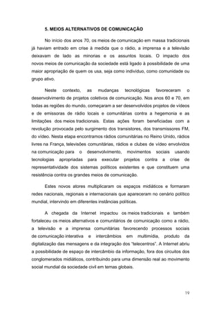 5. MEIOS ALTERNATIVOS DE COMUNICAÇÃO

      No início dos anos 70, os meios de comunicação em massa tradicionais
já haviam entrado em crise à medida que o rádio, a imprensa e a televisão
deixavam de lado as minorias e os assuntos locais. O impacto dos
novos meios de comunicação da sociedade está ligado à possibilidade de uma
maior apropriação de quem os usa, seja como indivíduo, como comunidade ou
grupo ativo.

      Neste     contexto,    as     mudanças     tecnológicas      favoreceram        o
desenvolvimento de projetos coletivos de comunicação. Nos anos 60 e 70, em
todas as regiões do mundo, começaram a ser desenvolvidos projetos de vídeos
e de emissoras de rádio locais e comunitárias contra a hegemonia e as
limitações dos meios tradicionais. Estas ações foram beneficiadas com a
revolução provocada pelo surgimento dos transistores, dos transmissores FM,
do vídeo. Nesta etapa encontramos rádios comunitárias no Reino Unido, rádios
livres na França, televisões comunitárias, rádios e clubes de vídeo envolvidos
na comunicação para     o    desenvolvimento,     movimentos       sociais     usando
tecnologias    apropriadas   para    executar    projetos    contra     a    crise   de
representatividade dos sistemas políticos existentes e que constituem uma
resistência contra os grandes meios de comunicação.

      Estes novos atores multiplicaram os espaços midiáticos e formaram
redes nacionais, regionais e internacionais que apareceram no cenário político
mundial, intervindo em diferentes instâncias políticas.

      A chegada da Internet impactou os meios tradicionais e também
fortaleceu os meios alternativos e comunitários de comunicação como a rádio,
a televisão e a imprensa comunitárias favorecendo processos sociais
de comunicação interativa    e    intercâmbios    em      multimídia,   produto      da
digitalização das mensagens e da integração dos “telecentros”. A Internet abriu
a possibilidade de espaço de intercâmbio da informação, fora dos circuitos dos
conglomerados midiáticos, contribuindo para uma dimensão real ao movimento
social mundial da sociedade civil em temas globais.




                                                                                     19
 