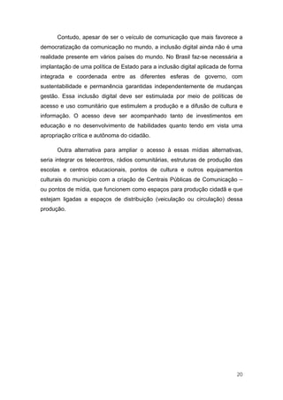 Contudo, apesar de ser o veículo de comunicação que mais favorece a
democratização da comunicação no mundo, a inclusão digital ainda não é uma
realidade presente em vários países do mundo. No Brasil faz-se necessária a
implantação de uma política de Estado para a inclusão digital aplicada de forma
integrada e coordenada entre as diferentes esferas de governo, com
sustentabilidade e permanência garantidas independentemente de mudanças
gestão. Essa inclusão digital deve ser estimulada por meio de políticas de
acesso e uso comunitário que estimulem a produção e a difusão de cultura e
informação. O acesso deve ser acompanhado tanto de investimentos em
educação e no desenvolvimento de habilidades quanto tendo em vista uma
apropriação crítica e autônoma do cidadão.

      Outra alternativa para ampliar o acesso à essas mídias alternativas,
seria integrar os telecentros, rádios comunitárias, estruturas de produção das
escolas e centros educacionais, pontos de cultura e outros equipamentos
culturais do município com a criação de Centrais Públicas de Comunicação –
ou pontos de mídia, que funcionem como espaços para produção cidadã e que
estejam ligadas a espaços de distribuição (veiculação ou circulação) dessa
produção.




                                                                            20
 