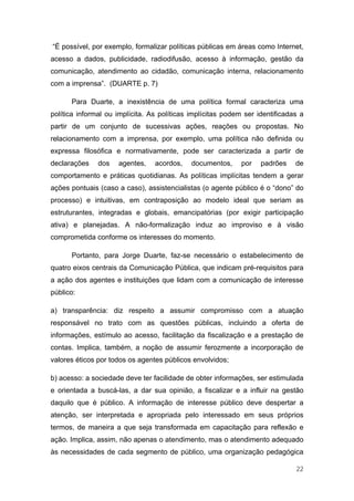 “É possível, por exemplo, formalizar políticas públicas em áreas como Internet,
acesso a dados, publicidade, radiodifusão, acesso à informação, gestão da
comunicação, atendimento ao cidadão, comunicação interna, relacionamento
com a imprensa”. (DUARTE p. 7)

      Para Duarte, a inexistência de uma política formal caracteriza uma
política informal ou implícita. As políticas implícitas podem ser identificadas a
partir de um conjunto de sucessivas ações, reações ou propostas. No
relacionamento com a imprensa, por exemplo, uma política não definida ou
expressa filosófica e normativamente, pode ser caracterizada a partir de
declarações    dos   agentes,    acordos,    documentos,     por   padrões    de
comportamento e práticas quotidianas. As políticas implícitas tendem a gerar
ações pontuais (caso a caso), assistencialistas (o agente público é o “dono” do
processo) e intuitivas, em contraposição ao modelo ideal que seriam as
estruturantes, integradas e globais, emancipatórias (por exigir participação
ativa) e planejadas. A não-formalização induz ao improviso e à visão
comprometida conforme os interesses do momento.

      Portanto, para Jorge Duarte, faz-se necessário o estabelecimento de
quatro eixos centrais da Comunicação Pública, que indicam pré-requisitos para
a ação dos agentes e instituições que lidam com a comunicação de interesse
público:

a) transparência: diz respeito a assumir compromisso com a atuação
responsável no trato com as questões públicas, incluindo a oferta de
informações, estímulo ao acesso, facilitação da fiscalização e a prestação de
contas. Implica, também, a noção de assumir ferozmente a incorporação de
valores éticos por todos os agentes públicos envolvidos;

b) acesso: a sociedade deve ter facilidade de obter informações, ser estimulada
e orientada a buscá-las, a dar sua opinião, a fiscalizar e a influir na gestão
daquilo que é público. A informação de interesse público deve despertar a
atenção, ser interpretada e apropriada pelo interessado em seus próprios
termos, de maneira a que seja transformada em capacitação para reflexão e
ação. Implica, assim, não apenas o atendimento, mas o atendimento adequado
às necessidades de cada segmento de público, uma organização pedagógica

                                                                              22
 