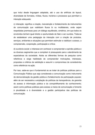 que inclui desde linguagem adaptada, até o uso de artifícios de layout,
diversidade de formatos, mídias, fluxos, horários e processos que permitam a
interação adequada;

c) interação: significa a criação, manutenção e fortalecimento de instrumentos
de comunicação que viabilizem fluxos bi ou multilaterais, onde sejam
respeitadas premissas para um diálogo equilibrado, simétrico, em que todos os
envolvidos tenham igual direito e oportunidade de falar e ser ouvidos. Trata-se
de estabelecer uma pedagogia da interação com a criação de produtos,
serviços, ambientes e situações que permitam estimular e viabilizar o acesso, a
compreensão, cooperação, participação e crítica;

d) ouvidoria social: o interesse em conhecer e compreender a opinião pública e
os diversos segmentos que a compõem é pressuposto para o atendimento às
expectativas da sociedade. Adota as diferentes formas de pesquisa como
referência e exige habilidade de compreender motivações, interesses,
propostas e critérios de satisfação e assumir o compromisso de considerá-los
como referência na ação.

Por isso, sabe-se que é fundamental ao se tratar de políticas públicas para a
Comunicação Pública que seja considerada a comunicação como instrumento
de democratização da gestão pública e fortalecimento da participação popular;
além de ser necessária a ampliação de políticas da transparência, de garantia
do acesso à informação pública e do compartilhamento do conhecimento;
assim como políticas públicas para acesso a meios de comunicação e fomento
à pluralidade e à diversidade e a gestão participativa das políticas de
comunicação.




                                                                            23
 