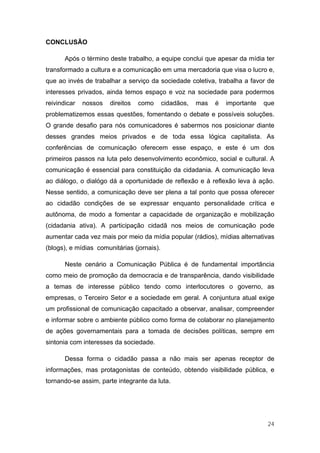 CONCLUSÃO

       Após o término deste trabalho, a equipe conclui que apesar da mídia ter
transformado a cultura e a comunicação em uma mercadoria que visa o lucro e,
que ao invés de trabalhar a serviço da sociedade coletiva, trabalha a favor de
interesses privados, ainda temos espaço e voz na sociedade para podermos
reivindicar   nossos   direitos   como      cidadãos,   mas   é   importante   que
problematizemos essas questões, fomentando o debate e possíveis soluções.
O grande desafio para nós comunicadores é sabermos nos posicionar diante
desses grandes meios privados e de toda essa lógica capitalista. As
conferências de comunicação oferecem esse espaço, e este é um dos
primeiros passos na luta pelo desenvolvimento econômico, social e cultural. A
comunicação é essencial para constituição da cidadania. A comunicação leva
ao diálogo, o dialógo dá a oportunidade de reflexão e à reflexão leva à ação.
Nesse sentido, a comunicação deve ser plena a tal ponto que possa oferecer
ao cidadão condições de se expressar enquanto personalidade crítica e
autônoma, de modo a fomentar a capacidade de organização e mobilização
(cidadania ativa). A participação cidadã nos meios de comunicação pode
aumentar cada vez mais por meio da mídia popular (rádios), mídias alternativas
(blogs), e mídias comunitárias (jornais).

       Neste cenário a Comunicação Pública é de fundamental importância
como meio de promoção da democracia e de transparência, dando visibilidade
a temas de interesse público tendo como interlocutores o governo, as
empresas, o Terceiro Setor e a sociedade em geral. A conjuntura atual exige
um profissional de comunicação capacitado a observar, analisar, compreender
e informar sobre o ambiente público como forma de colaborar no planejamento
de ações governamentais para a tomada de decisões políticas, sempre em
sintonia com interesses da sociedade.

       Dessa forma o cidadão passa a não mais ser apenas receptor de
informações, mas protagonistas de conteúdo, obtendo visibilidade pública, e
tornando-se assim, parte integrante da luta.




                                                                                24
 