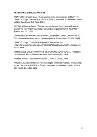 REFERÊNCIAS BIBLIOGRÁFICAS

MONTEIRO, Graça França. “A singularidade da comunicação pública”. In:
DUARTE, Jorge. Comunicação Pública: Estado, mercado, sociedade e opinião
pública. São Paulo: Ed. Atlas. 2009

BUENO, Wilson de Costa. “Em favor da verdadeira Comunicação Pública”.
Disponível em: <http://www.fca.pucminas.br/saogabriel/nrp/em_favor.htm >
Acesso em: 11/11/209.

CONFERÊNCIA PARANAENSE PRÓ-CONFERÊNCIA DE COMUNICAÇÃO.
Propostas orientadoras para o campo popular e democrático. Curitiba. 2009

DUARTE, Jorge. “Comunicação Pública”. Disponível em:
<http://jforni.jor.br/forni/files/ComP%C3%BAblicaJDuartevf.pdf >. Acesso em:
10/11/2009.

INTERVOZES COLETIVO BRASIL DE COMUNICAÇÃO SOCIAL. Propostas
centrais para a I Conferência Nacional de Comunicação. 2009

MEYER, Patricia. Anotações de aulas. UTFPR. Curitiba, 2009.

NOVELLI, Ana Lúcia Romero. “Comunicação e Opinião Pública”. In: DUARTE,
Jorge. Comunicação Pública: Estado, mercado, sociedade e opinião pública.
São Paulo: Ed. Atlas. 2009




                                                                               25
 