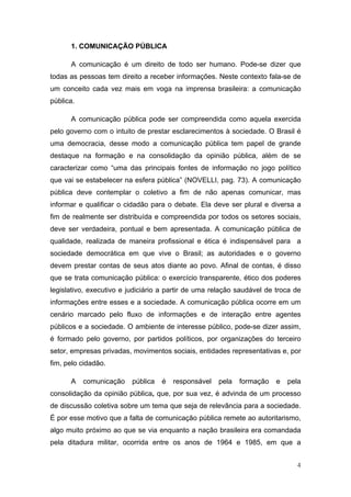 1. COMUNICAÇÃO PÚBLICA

      A comunicação é um direito de todo ser humano. Pode-se dizer que
todas as pessoas tem direito a receber informações. Neste contexto fala-se de
um conceito cada vez mais em voga na imprensa brasileira: a comunicação
pública.

      A comunicação pública pode ser compreendida como aquela exercida
pelo governo com o intuito de prestar esclarecimentos à sociedade. O Brasil é
uma democracia, desse modo a comunicação pública tem papel de grande
destaque na formação e na consolidação da opinião pública, além de se
caracterizar como “uma das principais fontes de informação no jogo político
que vai se estabelecer na esfera pública” (NOVELLI, pag. 73). A comunicação
pública deve contemplar o coletivo a fim de não apenas comunicar, mas
informar e qualificar o cidadão para o debate. Ela deve ser plural e diversa a
fim de realmente ser distribuída e compreendida por todos os setores sociais,
deve ser verdadeira, pontual e bem apresentada. A comunicação pública de
qualidade, realizada de maneira profissional e ética é indispensável para a
sociedade democrática em que vive o Brasil; as autoridades e o governo
devem prestar contas de seus atos diante ao povo. Afinal de contas, é disso
que se trata comunicação pública: o exercício transparente, ético dos poderes
legislativo, executivo e judiciário a partir de uma relação saudável de troca de
informações entre esses e a sociedade. A comunicação pública ocorre em um
cenário marcado pelo fluxo de informações e de interação entre agentes
públicos e a sociedade. O ambiente de interesse público, pode-se dizer assim,
é formado pelo governo, por partidos políticos, por organizações do terceiro
setor, empresas privadas, movimentos sociais, entidades representativas e, por
fim, pelo cidadão.

      A    comunicação    pública   é   responsável   pela   formação   e   pela
consolidação da opinião pública, que, por sua vez, é advinda de um processo
de discussão coletiva sobre um tema que seja de relevância para a sociedade.
É por esse motivo que a falta de comunicação pública remete ao autoritarismo,
algo muito próximo ao que se via enquanto a nação brasileira era comandada
pela ditadura militar, ocorrida entre os anos de 1964 e 1985, em que a


                                                                              4
 