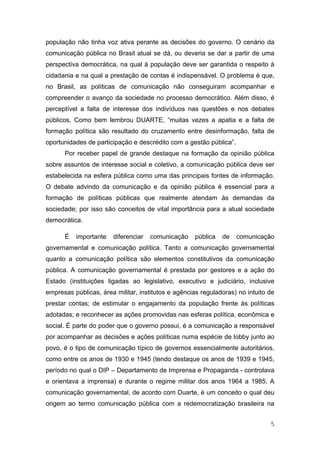 população não tinha voz ativa perante as decisões do governo. O cenário da
comunicação pública no Brasil atual se dá, ou deveria se dar a partir de uma
perspectiva democrática, na qual à população deve ser garantida o respeito à
cidadania e na qual a prestação de contas é indispensável. O problema é que,
no Brasil, as políticas de comunicação não conseguiram acompanhar e
compreender o avanço da sociedade no processo democrático. Além disso, é
perceptível a falta de interesse dos indivíduos nas questões e nos debates
públicos. Como bem lembrou DUARTE, “muitas vezes a apatia e a falta de
formação política são resultado do cruzamento entre desinformação, falta de
oportunidades de participação e descrédito com a gestão pública”.
      Por receber papel de grande destaque na formação da opinião pública
sobre assuntos de interesse social e coletivo, a comunicação pública deve ser
estabelecida na esfera pública como uma das principais fontes de informação.
O debate advindo da comunicação e da opinião pública é essencial para a
formação de políticas públicas que realmente atendam às demandas da
sociedade; por isso são conceitos de vital importância para a atual sociedade
democrática.

      É   importante   diferenciar   comunicação    pública   de    comunicação
governamental e comunicação política. Tanto a comunicação governamental
quanto a comunicação política são elementos constitutivos da comunicação
pública. A comunicação governamental é prestada por gestores e a ação do
Estado (instituições ligadas ao legislativo, executivo e judiciário, inclusive
empresas públicas, área militar, institutos e agências reguladoras) no intuito de
prestar contas; de estimular o engajamento da população frente às políticas
adotadas; e reconhecer as ações promovidas nas esferas política, econômica e
social. É parte do poder que o governo possui, é a comunicação a responsável
por acompanhar as decisões e ações políticas numa espécie de lobby junto ao
povo, é o tipo de comunicação típico de governos essencialmente autoritários,
como entre os anos de 1930 e 1945 (tendo destaque os anos de 1939 e 1945,
período no qual o DIP – Departamento de Imprensa e Propaganda - controlava
e orientava a imprensa) e durante o regime militar dos anos 1964 a 1985. A
comunicação governamental, de acordo com Duarte, é um conceito o qual deu
origem ao termo comunicação pública com a redemocratização brasileira na


                                                                               5
 