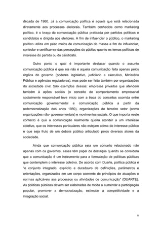 década de 1980. Já a comunicação política é aquela que está relacionada
diretamente aos processos eleitorais. Também conhecida como marketing
político, é o braço da comunicação pública praticada por partidos políticos e
candidatos e dirigida aos eleitores. A fim de influenciar o público, o marketing
político utiliza em peso meios de comunicação de massa a fim de influenciar,
controlar e certificar-se das percepções do público quanto os temas políticos de
interesse do partido ou do candidato.

      Outro ponto o qual é importante destacar quando o assunto
comunicação pública é que ela não é aquela comunicação feita apenas pelos
órgãos do governo (poderes legislativo, judiciário e executivo, Ministério
Público e agências reguladoras), mas pode ser feita também por organizações
da sociedade civil. São exemplos dessas: empresas privadas que atendem
também à ações sociais (o conceito de comportamento empresarial
socialmente responsável teve início com a troca do conceitos ocorrida entre
comunicação     governamental     e     comunicação   pública    a   partir   da
redemocratização dos anos 1980), organizações de terceiro setor (como
organizações não- governamentais) e movimentos sociais. O que importa neste
contexto é que a comunicação realmente queira atender a um interesse
coletivo, que os interesses particulares não estejam acima do interesse público
e que seja fruto de um debate público articulado pelos diversos atores da
sociedade.

      Ainda que comunicação pública seja um conceito relacionado não
apenas com os governos, esses têm papel de destaque quando se considera
que a comunicação é um instrumento para a formulação de políticas públicas
que contemplem o interesse coletivo. De acordo com Duarte, política pública é
“o conjunto integrado, explícito e duradouro de definições, parâmetros e
orientações, organizadas em um corpo coerente de princípios de atuações e
normas aplicáveis aos processos ou atividades de comunicação” (DUARTE).
As políticas públicas devem ser elaboradas de modo a aumentar a participação
popular, promover a democratização, estimular a competitividade e a
integração social.




                                                                               6
 