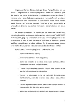 O pensador francês Zémor, citado por Graça França Monteiro em seu
ensaio “A singularidade da comunicação pública”, afirma que o interesse geral
é o aspecto que marca profundamente a questão da comunicação pública. O
interesse geral é o resultado de um conjunto de interesses firmado através de
um contrato social entre a sociedade e os seus diversos atores. Nesse contrato
social deverão ser firmadas questões referentes a leis, regulamentos e
jurisprudência (maneira especial de interpretar e aplicar algumas leis pouco
claras).

       De acordo com Monteiro, “as informações que constituem a essência da
comunicação pública só tem seus efeitos visíveis a longo prazo” (MONTEIRO
in Duarte; 2009, pag. 40). Esta demora para que a comunicação pública de fato
se concretize é dada a partir da ideia de que além de informar é preciso
qualificar o cidadão para o debate público a fim de que esse possa exercer
seus direitos de voz, de voto e de veto nas questões de interesse público.

       Para Duarte, a comunicação pública é fundamental para:

           • Identificar demandas sociais;

           • Promover e valorizar o interesse público;

           • Definir os conceitos e os eixos pelos quais políticas públicas
              poderão ser moldadas e implementadas;

           • Orientar os governantes para uma postura mais eficiente e que
              atenda realmente às demandas sociais;

           • Garantir a participação social na definição, implementação,
              monitoramento, avaliação e revisão das ações e das políticas
              públicas;

           • Garantir a pluralidade do debate público, bem como o respeito às
              necessidades dos diferentes atores sociais;

           • Melhorar a compreensão do setor público por parte da sociedade.




                                                                             7
 