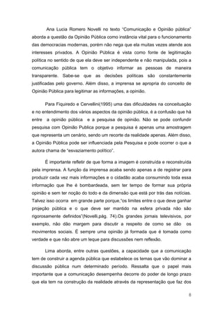 Ana Lucia Romero Novelli no texto “Comunicação e Opinião pública”
aborda a questão da Opinião Pública como instância vital para o funcionamento
das democracias modernas, porém não nega que ela muitas vezes atende aos
interesses privados. A Opinião Pública é vista como fonte de legitimação
política no sentido de que ela deve ser independente e não manipulada, pois a
comunicação pública tem o objetivo informar as pessoas de maneira
transparente. Sabe-se que as decisões políticas são constantemente
justificadas pelo governo. Além disso, a imprensa se apropria do conceito de
Opinião Pública para legitimar as informações, a opinião.

        Para Fiquiredo e Cervellini(1995) uma das dificuldades na conceituação
e no entendimento dos vários aspectos da opinião pública, é a confusão que há
entre   a opinião pública   e a pesquisa de opinião. Não se pode confundir
pesquisa com Opinião Publica porque a pesquisa é apenas uma amostragem
que representa um cenário, sendo um recorte da realidade apenas. Além disso,
a Opinião Pública pode ser influenciada pela Pesquisa e pode ocorrer o que a
autora chama de “esvaziamento político”.

        É importante refletir de que forma a imagem é construída e reconstruída
pela imprensa. A função da imprensa acaba sendo apenas a de registrar para
produzir cada vez mais informações e o cidadão acaba consumindo toda essa
informação que lhe é bombardeada, sem ter tempo de formar sua própria
opinião e sem ter noção do todo e da dimensão que está por trás das notícias.
Talvez isso ocorra em grande parte porque,“os limites entre o que deve ganhar
projeção pública e o que deve ser mantido na esfera privada não são
rigorosamente definidos”(Novelli,pág. 74).Os grandes jornais televisivos, por
exemplo, não dão margem para discutir a respeito de como se dão             os
movimentos sociais. É sempre uma opinião já formada que é tomada como
verdade e que não abre um leque para discussões nem reflexão.

        Lima aborda, entre outras questões, a capacidade que a comunicação
tem de construir a agenda pública que estabelece os temas que vão dominar a
discussão pública num determinado período. Ressalta que o papel mais
importante que a comunicação desempenha decorre do poder de longo prazo
que ela tem na construção da realidade através da representação que faz dos

                                                                             8
 