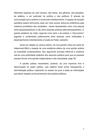 diferentes aspectos da vida humana, das etnias, dos gêneros, das gerações,
da estética, e em particular da política e dos políticos. É através da
comunicação que a política é construída simbolicamente. O espaço de atuação
partidária estaria diminuindo cada vez mais porque atribui-se preferência pela
cobertura jornalística dos candidatos , sendo representado como uma disputa
entre pessoas(políticos) e não entre proposta políticas alternativas(partidos). O
grande problema da mídia, segundo Lima seria o de praticar o “denuncismo”
julgando e condenando publicamente tanto pessoas como instituições e
desempenhando indevidamente a função do Poder Judiciário.

      Ainda em relação ao campo político, há uma grande crítica por parte de
Habermas(1984) a respeito de uma existência efetiva de uma opinião pública
na sociedade contemporânea. Seu argumento principal refere-se à ausência
real de uma publicidade autêntica dos assuntos públicos para que as pessoas
possam formar uma opinião independente e não manipulada. (pág 78).

      A opinião pública necessitaria, portanto, de uma imprensa livre e
desvinculada do poder público, cujo objetivo fosse tornar transparente a
administração pública, implicando no acesso do povo a todas as informações
que dizem respeito ao funcionamento dos poderes públicos.




                                                                               9
 
