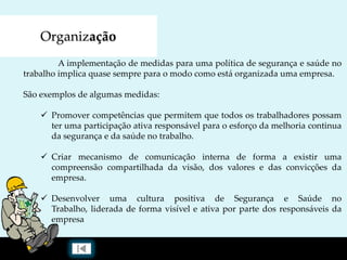 Organização
A implementação de medidas para uma política de segurança e saúde no
trabalho implica quase sempre para o modo como está organizada uma empresa.
São exemplos de algumas medidas:
 Promover competências que permitem que todos os trabalhadores possam
ter uma participação ativa responsável para o esforço da melhoria continua
da segurança e da saúde no trabalho.
 Criar mecanismo de comunicação interna de forma a existir uma
compreensão compartilhada da visão, dos valores e das convicções da
empresa.
 Desenvolver uma cultura positiva de Segurança e Saúde no
Trabalho, liderada de forma visível e ativa por parte dos responsáveis da
empresa
 