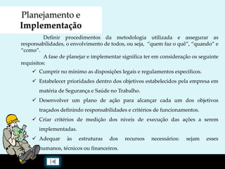 Planejamento e
Implementação
Definir procedimentos da metodologia utilizada e assegurar as
responsabilidades, o envolvimento de todos, ou seja, “quem faz o quê”, “quando” e
“como”.
A fase de planejar e implementar significa ter em consideração os seguinte
requisitos:
 Cumprir no mínimo as disposições legais e regulamentos específicos.
 Estabelecer prioridades dentro dos objetivos estabelecidos pela empresa em
matéria de Segurança e Saúde no Trabalho.
 Desenvolver um plano de ação para alcançar cada um dos objetivos
traçados definindo responsabilidades e critérios de funcionamentos.
 Criar critérios de medição dos níveis de execução das ações a serem
implementadas.
 Adequar às estruturas dos recursos necessários: sejam esses
humanos, técnicos ou financeiros.
 