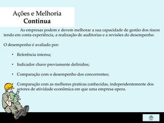 Ações e Melhoria
Contínua
As empresas podem e devem melhorar a sua capacidade de gestão dos riscos
tendo em conta experiência, a realização de auditorias e a revisões do desempenho.
O desempenho é avaliado por:
• Referência interna;
• Indicador chave previamente definidos;
• Comparação com o desempenho dos concorrentes;
• Comparação com as melhores praticas conhecidas, independentemente dos
setores de atividade econômica em que uma empresa opera.
 