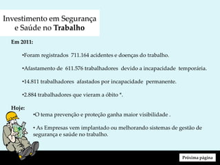 Investimento em Segurança
e Saúde no Trabalho
Em 2011:
•Foram registrados 711.164 acidentes e doenças do trabalho.
•Afastamento de 611.576 trabalhadores devido a incapacidade temporária.
•14.811 trabalhadores afastados por incapacidade permanente.
•2.884 trabalhadores que vieram a óbito *.
Hoje:
•O tema prevenção e proteção ganha maior visibilidade .
• As Empresas vem implantado ou melhorando sistemas de gestão de
segurança e saúde no trabalho.
Próxima página
 