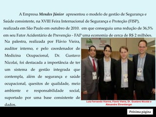 Luiz Fernando Vianna, Flávio Vieira, Dr. Gustavo Nicolai e
Alexandre Ehrenberger
A Empresa Mendes Júnior apresentou o modelo de gestão de Segurança e
Saúde consistente, na XVIII Feira Internacional de Segurança e Proteção (FISP),
realizada em São Paulo em outubro de 2010. em que conseguiu uma redução de 36,5%
em seu Fator Acidentário de Prevenção - FAP uma economia de cerca de R$ 2 milhões.
Na palestra, realizada por Flávio Vieira,
auditor interno, e pelo coordenador de
Medicina Ocupacional, Dr. Gustavo
Nicolai, foi destacada a importância de ter
um sistema de gestão integrada que
contempla, além de segurança e saúde
ocupacional, quesitos de qualidade, meio
ambiente e responsabilidade social,
suportado por uma base consistente de
dados.
Próxima página
 