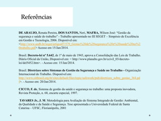 Referências
DE ARAUJO, Renata Pereira, DOS SANTOS, Neri, MAFRA, Wilson José: “Gestão da
segurança e saúde do trabalho” - Trabalho apresentado no III SEGET – Simpósio de Excelência
em Gestão e Tecnologia, 2006. Disponível em:
<http://www.aedb.br/seget/artigos07/579_Gestao%20de%20seguranca%20e%20saude%20no%2
0trabalho.pdf> Acesso em 15/Jan/2014.
Brasil. Decreto-lei nº 5.642, de 1º de maio de 1943, aprova a Consolidação das Leis de Trabalho.
Diário Oficial da União, Disponível em: < http://www.planalto.gov.br/ccivil_03/decreto-
lei/del5452.htm>. - Acesso em: 15/Jan/2014.
Brasil. Diretrizes sobre Sistemas de Gestão da Segurança e Saúde no Trabalho - Organização
Internacional do Trabalho. Disponível em:
http://www.oitbrasil.org.br/sites/default/files/topic/safework/pub/diretrizes_sobre_gestao_364.pd
f>. - Acesso em: 20/Jan/2014.
CICCO, F. de, Sistema de gestão da saúde e segurança no trabalho: uma proposta inovadora,
Revista Proteção, n. 68, encarte especial, 1997.
TAVARES Jr., J. M. Metodologia para Avaliação do Sistema Integrado de Gestão: Ambiental,
da Qualidade e da Saúde e Segurança. Tese apresentada a Universidade Federal de Santa
Catarina – UFSC, Florianópolis, 2001
 