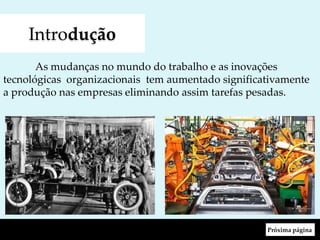 Introdução
As mudanças no mundo do trabalho e as inovações
tecnológicas organizacionais tem aumentado significativamente
a produção nas empresas eliminando assim tarefas pesadas.
Próxima página
 