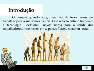 Introdução
O homem quando surgiu na face da terra necessitou
trabalhar para a sua sobrevivência. Essa relação entre o homem e
a tecnologia ocasionou novos riscos para a saúde dos
trabalhadores, transtornos em aspectos físicos, metal ou social.
 